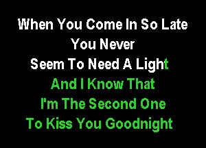 When You Come In 80 Late

You Never
Seem To Need A Light

And I Know That
I'm The Second One
To Kiss You Goodnight