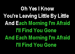 Oh Yes I Know
You're Leaving Little By Little
And Each Morning I'm Afraid
I'll Find You Gone
And Each Morning I'm Afraid
I'll Find You Gone