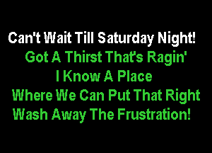 Can't Wait Till Saturday Night!
Got A Thirst That's Ragin'
I Know A Place
Where We Can Put That Right
Wash Away The Frustration!