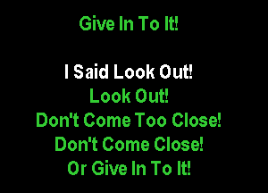 Give In To It!

lSaid Look Out!
Look Out!
Don't Come Too Close!
Don't Come Close!
0r Give In To It!