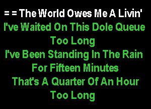 h h The World Owes MeA Livin'
I've Waited On This Dole Queue
Too Long
I've Been Standing In The Rain
For Fifteen Minutes
That's A Quarter Of An Hour
Too Long