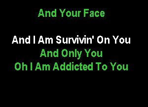 And Your Face

And I Am Survivin' On You
And Only You

Oh I Am Addicted To You