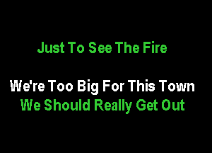 Just To See The Fire

We're Too Big For This Town
We Should Really Get Out