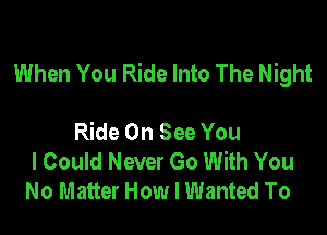 When You Ride Into The Night

Ride On See You
I Could Never Go With You
No Matter How I Wanted To