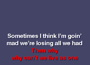 Sometimes I think Pm goin,
mad we,re losing all we had