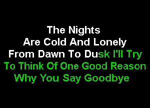 The Nights
Are Cold And Lonely

From Dawn To Dusk I'll Try
To Think Of One Good Reason
Why You Say Goodbye