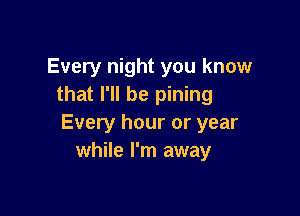 Every night you know
that I'll be pining

Every hour or year
while I'm away