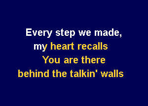 Every step we made,
my heart recalls

You are there
behind the talkin' walls
