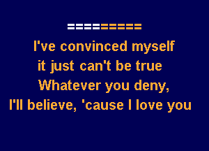 I've convinced myself
it just can't be true
Whatever you deny,

I'll believe, 'cause I love you