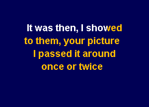 It was then, I showed
to them, your picture

I passed it around
once or twice