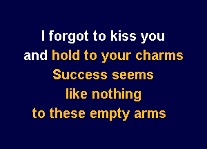 I forgot to kiss you
and hold to your charms

Success seems
like nothing
to these empty arms