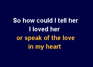 So how could I tell her
I loved her

or speak of the love
in my heart