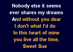 Nobody else it seems
ever shares my dreams
And without you dear

I don't what I'd do

In this heart of mine

you live all the time,
Sweet Sue