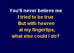 You'll never believe me
I tried to be true
But with heaven

at my fingertips,
what else could I do?