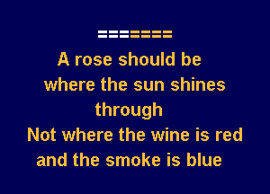 A rose should be
where the sun shines
through
Not where the wine is red
and the smoke is blue