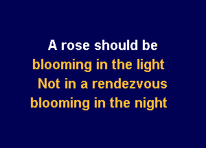 A rose should be
blooming in the light

Not in a rendezvous
blooming in the night