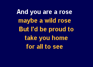And you are a rose
maybe a wild rose
But I'd be proud to

take you home
for all to see
