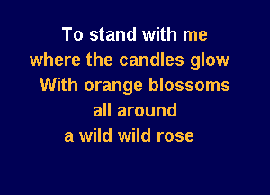 To stand with me
where the candles glow
With orange blossoms

all around
a wild wild rose