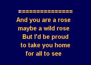 And you are a rose
maybe a wild rose

But I'd be proud
to take you home

for all to see I