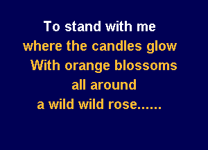 To stand with me
where the candles glow
With orange blossoms

all around
a wild wild rose ......