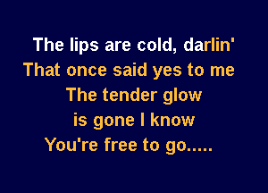 The lips are cold, darlin'
That once said yes to me
The tender glow

is gone I know
You're free to go .....
