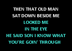 THEN THAT OLD MAN
SAT DOWN BESIDE ME
LOOKED ME
IN THE EYE
HE SAID SON I KNOW WHAT

YOU'RE GOIN' THROUGH