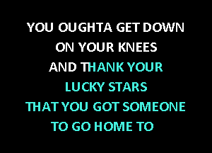 YOU OUGHTA GET DOWN
ON YOUR KNEES
AND THANK YOUR
LUCKY STARS
THAT YOU GOT SOMEONE
TO GO HOME T0