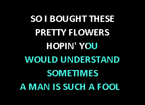 SOI BOUGHTTHESE
PRETTY FLOWERS
HOPIN' YOU
WOULD UNDERSTAND
SOMETIMES
A MAN IS SUCH A FOOL