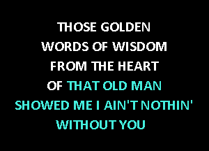 THOSE GOLDEN
WORDS 0F WISDOM
FROM THE HEART
OF THAT OLD MAN
SHOWED ME I AIN'TNOTHIN'
WITHOUT YOU