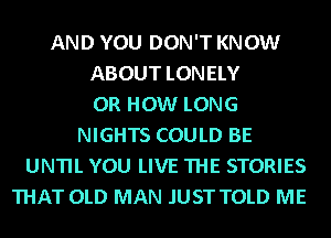AND YOU DON'T KNOW
ABOUT LONELY
0R HOW LONG
NIGHTS COULD BE
UNTIL YOU LIVE THE STORIES
THAT OLD MAN .IUST TOLD ME
