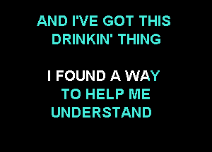 AND I'VE GOT THIS
DRINKIN' THING

I FOUND A WAY

TO HELP ME
UNDERSTAND