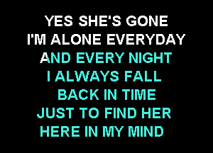 YES SHE'S GONE
I'M ALONE EVERYDAY
AND EVERY NIGHT
IALWAYS FALL
BACK IN TIME
JUST TO FIND HER
HERE IN MY MIND
