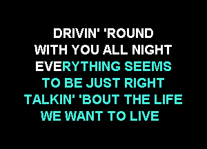 DRIVIN' 'ROUND
WITH YOU ALL NIGHT
EVERYTHING SEEMS

TO BE JUST RIGHT
TALKIN' 'BOUT THE LIFE
WE WANT TO LIVE