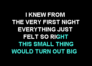 I KNEW FROM
THE VERY FIRST NIGHT
EVERYTHING JUST
FELT SO RIGHT
THIS SMALL THING
WOULD TURN OUT BIG