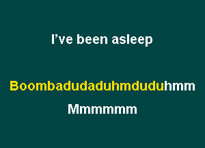 rve been asleep

Boombadudaduhmduduhmm
Mmmmmm