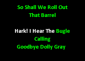 So Shall We Roll Out
That Barrel

Hark! I Hear 111e Bugle
Calling
Goodbye Dolly Gray