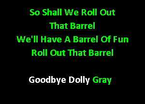 So Shall We Roll Out
That Barrel
We'll Have A Barrel 0f Fun
Roll Out That Barrel

Goodbye Dolly Gray