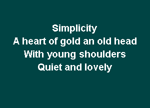 Simplicity
A heart of gold an old head

With young shoulders
Quiet and lovely