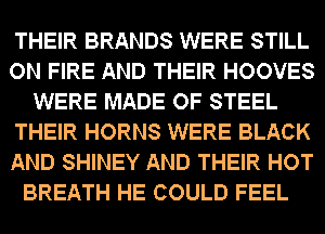 THEIR BRANDS WERE STILL
ON FIRE AND THEIR HOOVES
WERE MADE OF STEEL
THEIR HORNS WERE BLACK
AND SHINEY AND THEIR HOT
BREATH HE COULD FEEL