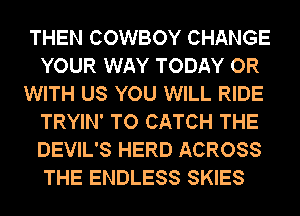 THEN COWBOY CHANGE
YOUR WAY TODAY OR

WITH US YOU WILL RIDE
TRYIN' TO CATCH THE
DEVIL'S HERD ACROSS
THE ENDLESS SKIES