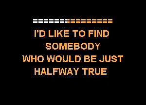 I'D LIKE TO FIND
SOMEBODY
WHO WOULD BE JUST
HALFWAY TRUE

g