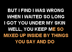 BUT I FIND I WAS WRONG
WHEN I WAITED SO LONG
I GOT YOU UNDER MY SKIN
WELL, YOU KEEP ME SO
MIXED UP INSIDE BY THINGS
YOU SAY AND DO