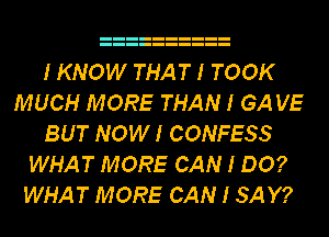 I KNOW THAT I TOOK
MUCH MORE THAN I GA VE
BUT NOWI CONFESS
WHAT MORE CAN I DO?
WHAT MORE CAN I SAY?
