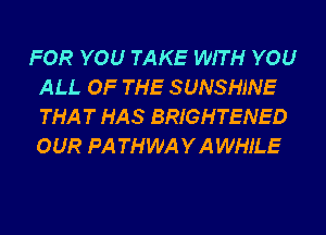 FOR YOU TAKE WITH YOU
ALL OF THE SUNSHINE
THAT HAS BRIGHTENED
OUR PA THWAYAWHJ'LE