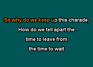 So why do we keep up this charade,

How do we tell apart the
time to leave from

the time to wait