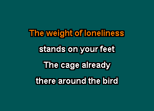 The weight ofloneliness

stands on your feet

The cage already

there around the bird