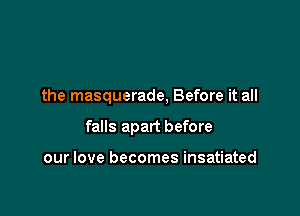 the masquerade, Before it all

falls apart before

our love becomes insatiated