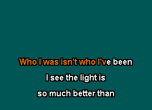 Who lwas isn't who I've been

I see the light is

so much betterthan