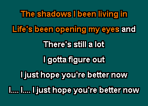 The shadows I been living in
Life's been opening my eyes and
There's still a lot
I gotta figure out
ljust hope you're better now

l.... l.... ljust hope you're better now