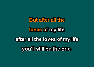 But after all the

loves of my life

after all the loves of my life

you'll still be the one.